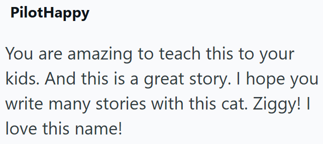 PilotHappy You are amazing to teach this to your kids. And this is a great story. I hope you write many stories with this cat. Ziggy! I love this name!