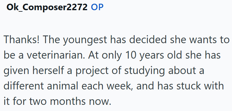Ok_Composer2272 OP Thanks! The youngest has decided she wants to be a veterinarian. At only 10 years old she has given herself a project of studying about a different animal each week, and has stuck with it for two months now.