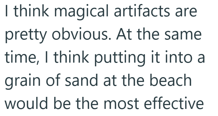 I think magical artifacts are pretty obvious. At the same time, I think putting it into a grain of sand at the beach would be the most effective