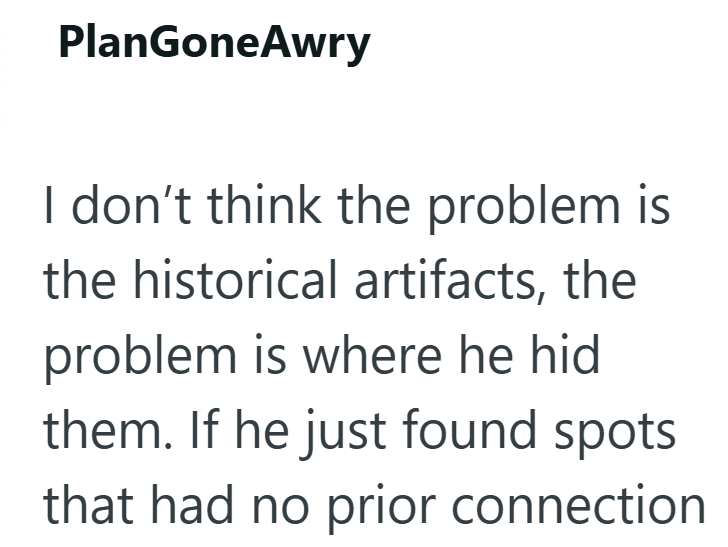 PlanGoneAwry I don't think the problem is the historical artifacts, the problem is where he hid them. If he just found spots that had no prior connection