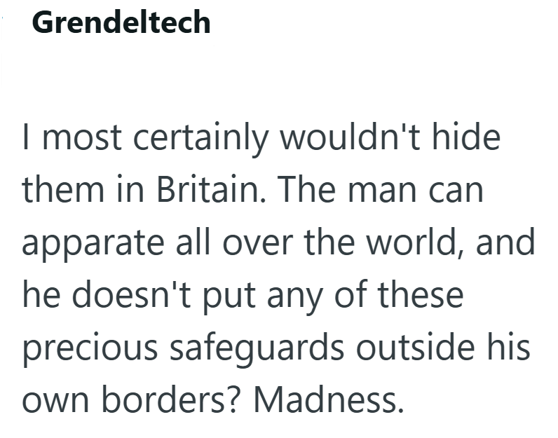 Grendeltech I most certainly wouldn't hide them in Britain. The man can apparate all over the world, and he doesn't put any of these precious safeguards outside his own borders? Madness.