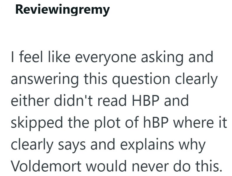 Reviewingremy I feel like everyone asking and answering this question clearly either didn't read HBP and skipped the plot of hBP where it clearly says and explains why Voldemort would never do this.