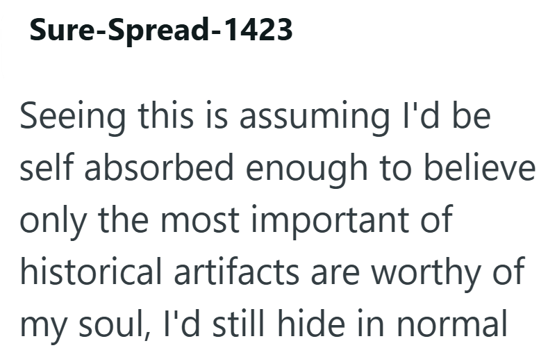 Sure-Spread-1423 Seeing this is assuming I'd be self absorbed enough to believe only the most important of historical artifacts are worthy of my soul, I'd still hide in normal