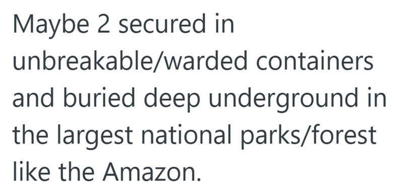 Maybe 2 secured in unbreakable/warded containers and buried deep underground in the largest national parks/forest like the Amazon.