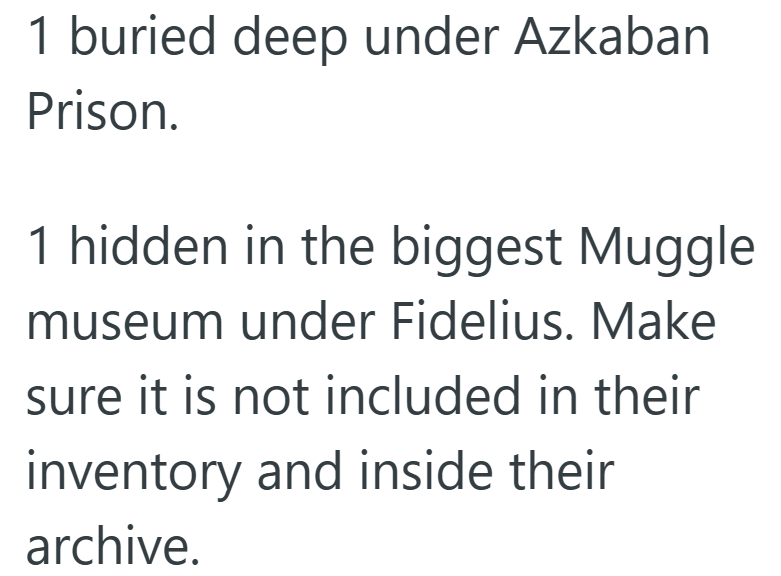 1 buried deep under Azkaban Prison. 1 hidden in the biggest Muggle museum under Fidelius. Make sure it is not included in their inventory and inside their archive.