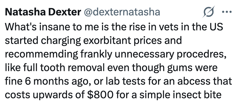 Natasha Dexter @dexternatasha What's insane to me is the rise in vets in the US started charging exorbitant prices and recommemding frankly unnecessary procedres, like full tooth removal even though gums were fine 6 months ago, or lab tests for an abcess that costs upwards of $800 for a simple insect bite