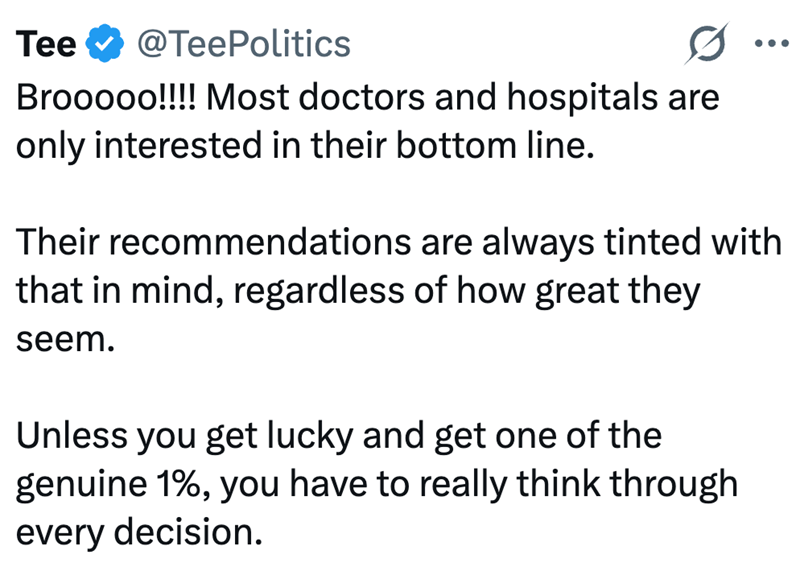 Tee @TeePolitics Brooooo!!!! Most doctors and hospitals are only interested in their bottom line. ... Their recommendations are always tinted with that in mind, regardless of how great they seem. Unless you get lucky and get one of the genuine 1%, you have to really think through every decision.