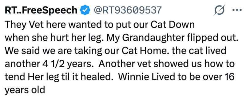 RT..FreeSpeech @RT93609537 They Vet here wanted to put our Cat Down when she hurt her leg. My Grandaughter flipped out. We said we are taking our Cat Home. the cat lived another 4 1/2 years. Another vet showed us how to tend Her leg til it healed. Winnie Lived to be over 16 years old