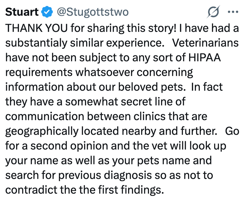 Stuart @Stugottstwo THANK YOU for sharing this story! I have had a substantialy similar experience. Veterinarians have not been subject to any sort of HIPAA requirements whatsoever concerning information about our beloved pets. In fact they have a somewhat secret line of communication between clinics that are geographically located nearby and further. Go for a second opinion and the vet will look up your name as well as your pets name and search for previous diagnosis so as not to contradict the