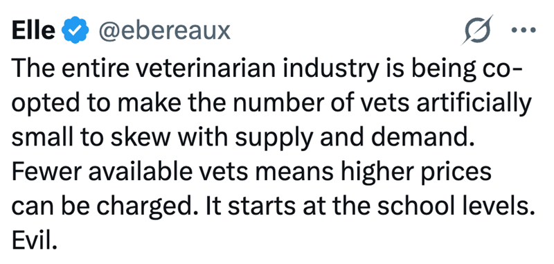 Elle @ebereaux ••• The entire veterinarian industry is being co- opted to make the number of vets artificially small to skew with supply and demand. Fewer available vets means higher prices can be charged. It starts at the school levels. Evil.