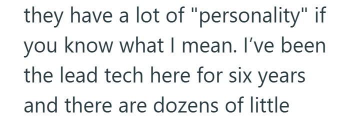 they have a lot of "personality" if you know what I mean. I've been the lead tech here for six years and there are dozens of little