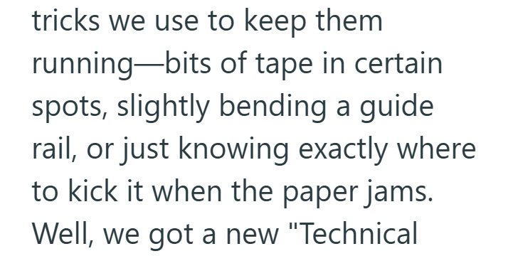 tricks we use to keep them running—bits of tape in certain spots, slightly bending a guide. rail, or just knowing exactly where to kick it when the paper jams. Well, we got a new "Technical