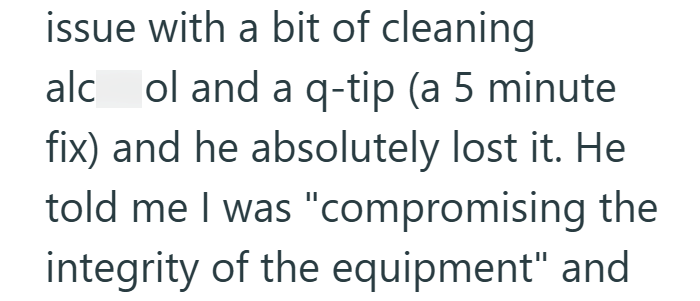 issue with a bit of cleaning alcol and a q-tip (a 5 minute fix) and he absolutely lost it. He told me I was "compromising the integrity of the equipment" and