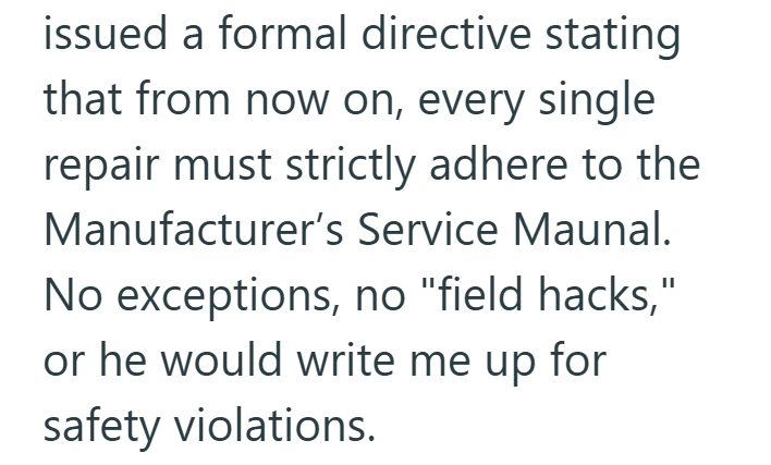 issued a formal directive stating that from now on, every single repair must strictly adhere to the Manufacturer's Service Maunal. No exceptions, no "field hacks," or he would write me up for safety violations.