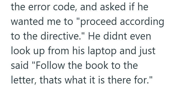 the error code, and asked if he wanted me to "proceed according to the directive." He didnt even look up from his laptop and just said "Follow the book to the letter, thats what it is there for."
