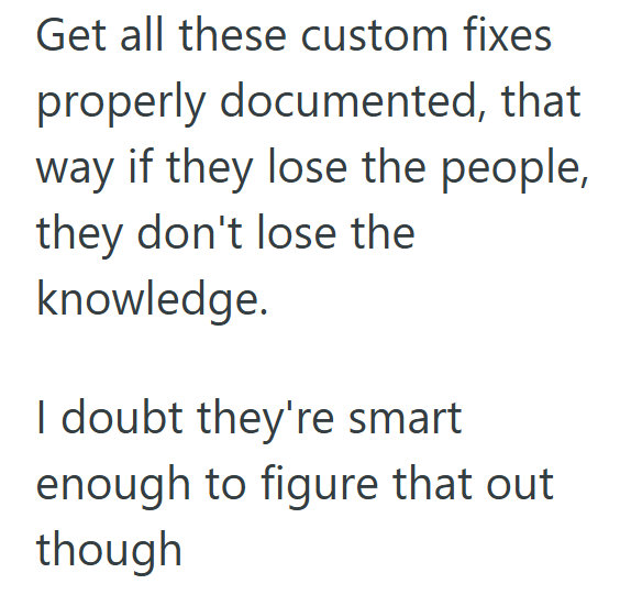 Get all these custom fixes properly documented, that way if they lose the people, they don't lose the knowledge. I doubt they're smart enough to figure that out though