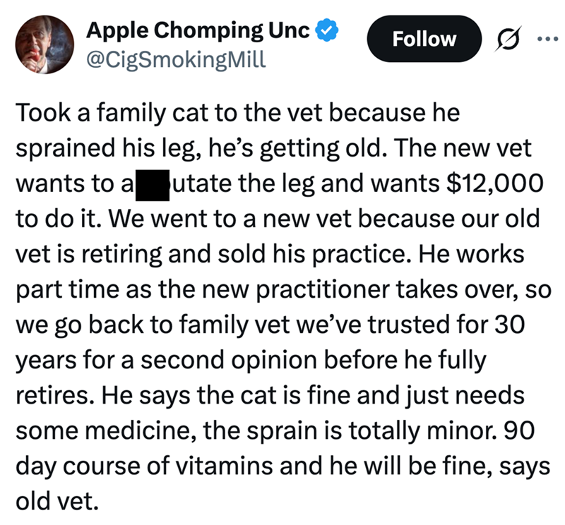 Apple Chomping Unc @CigSmokingMill Follow Took a family cat to the vet because he sprained his leg, he's getting old. The new vet wants to a utate the leg and wants $12,000 to do it. We went to a new vet because our old vet is retiring and sold his practice. He works part time as the new practitioner takes over, so we go back to family vet we've trusted for 30 years for a second opinion before he fully retires. He says the cat is fine and just needs some medicine, the sprain is totally minor. 90