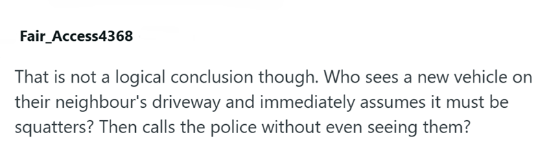 Fair_Access4368 That is not a logical conclusion though. Who sees a new vehicle on their neighbour's driveway and immediately assumes it must be squatters? Then calls the police without even seeing them?