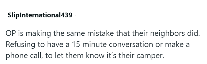 SlipInternational439 OP is making the same mistake that their neighbors did. Refusing to have a 15 minute conversation or make a phone call, to let them know it's their camper.