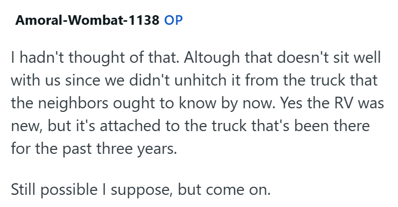 Amoral-Wombat-1138 OP I hadn't thought of that. Altough that doesn't sit well with us since we didn't unhitch it from the truck that the neighbors ought to know by now. Yes the RV was new, but it's attached to the truck that's been there for the past three years. Still possible I suppose, but come on.
