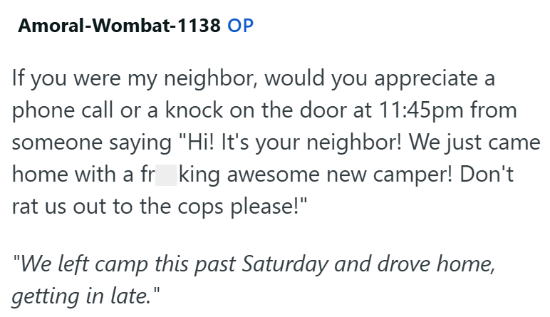 Amoral-Wombat-1138 OP If you were my neighbor, would you appreciate a phone call or a knock on the door at 11:45pm from someone saying "Hi! It's your neighbor! We just came home with a fr king awesome new camper! Don't rat us out to the cops please!" "We left camp this past Saturday and drove home, getting in late."