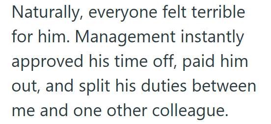 Naturally, everyone felt terrible for him. Management instantly approved his time off, paid him out, and split his duties between me and one other colleague.