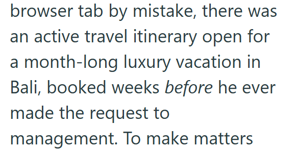 browser tab by mistake, there was an active travel itinerary open for a month-long luxury vacation in Bali, booked weeks before he ever made the request to management. To make matters