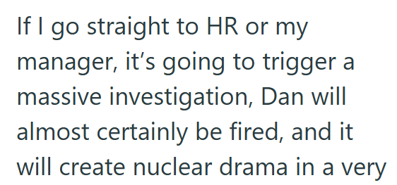 If I go straight to HR or my manager, it's going to trigger a massive investigation, Dan will almost certainly be fired, and it will create nuclear drama in a very