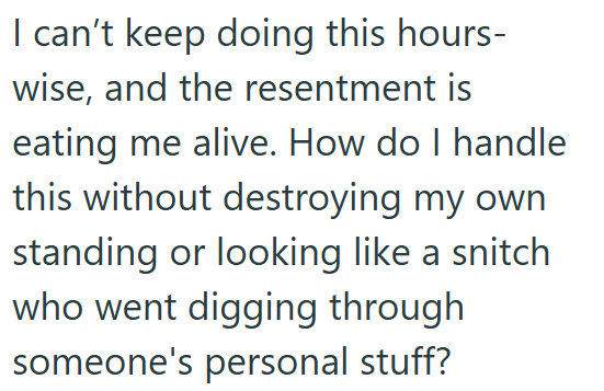I can't keep doing this hours- wise, and the resentment is eating me alive. How do I handle this without destroying my own standing or looking like a snitch who went digging through someone's personal stuff?