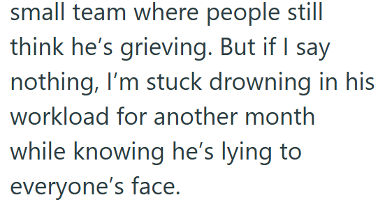 small team where people still think he's grieving. But if I say nothing, I'm stuck drowning in his workload for another month while knowing he's lying to everyone's face.