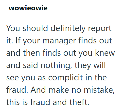 wowieowie You should definitely report it. If your manager finds out and then finds out you knew and said nothing, they will see you as complicit in the fraud. And make no mistake, this is fraud and theft.