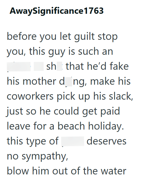 AwaySignificance 1763 before you let guilt stop you, this guy is such an Ish that he'd fake his mother dong, make his coworkers pick up his slack, just so he could get paid leave for a beach holiday. this type of deserves no sympathy, blow him out of the water