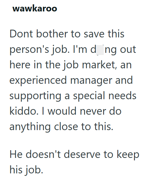 wawkaroo Dont bother to save this person's job. I'm dong out here in the job market, an experienced manager and supporting a special needs kiddo. I would never do anything close to this. He doesn't deserve to keep his job.