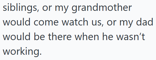 siblings, or my grandmother would come watch us, or my dad would be there when he wasn't working.
