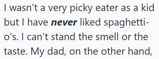 I wasn't a very picky eater as a kid but I have never liked spaghetti- o's. I can't stand the smell or the taste. My dad, on the other hand,