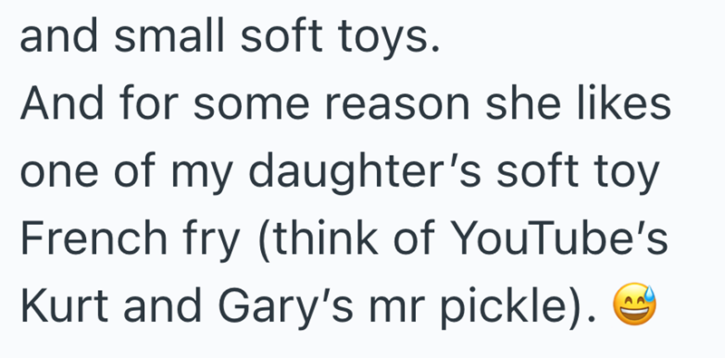 and small soft toys. And for some reason she likes one of my daughter's soft toy French fry (think of YouTube's Kurt and Gary's mr pickle).