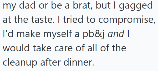 my dad or be a brat, but I gagged at the taste. I tried to compromise, I'd make myself a pb&j and I would take care of all of the cleanup after dinner.