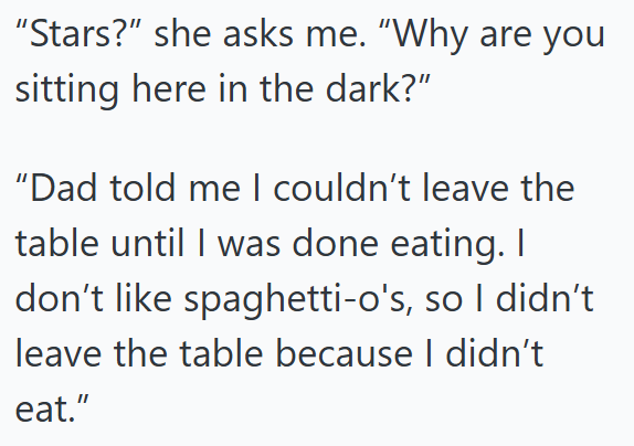 "Stars?" she asks me. "Why are you sitting here in the dark?" "Dad told me I couldn't leave the table until I was done eating. I don't like spaghetti-o's, so I didn't leave the table because I didn't eat."