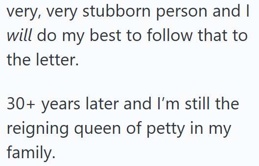 very, very stubborn person and I will do my best to follow that to the letter. 30+ years later and I'm still the reigning queen of petty in my family.