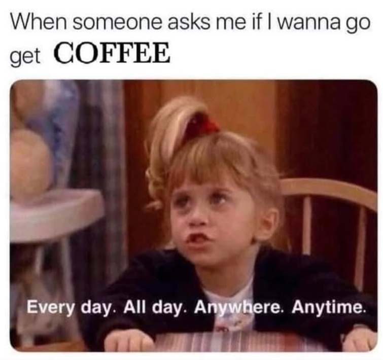 When someone asks me if I wanna go get COFFEE Every day. All day. Anywhere. Anytime.