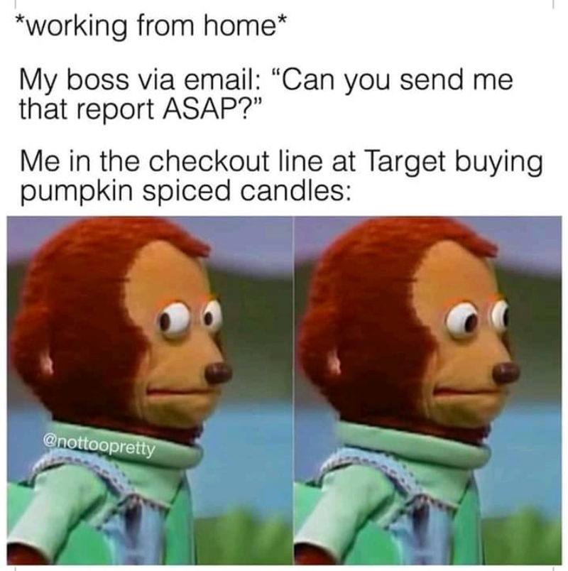 *working from home* My boss via email: "Can you send me that report ASAP?" Me in the checkout line at Target buying pumpkin spiced candles: @nottoopretty