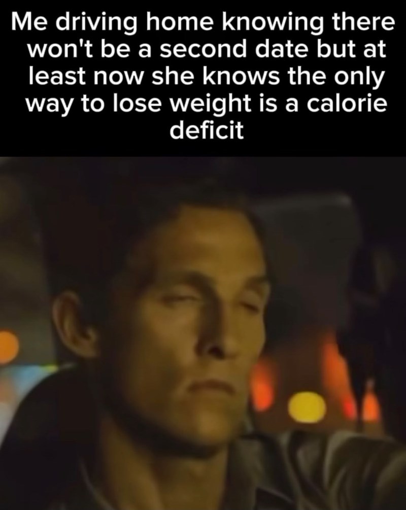 Me driving home knowing there won't be a second date but at least now she knows the only way to lose weight is a calorie deficit