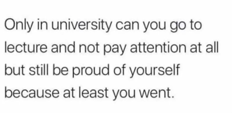 Only in university can you go to lecture and not pay attention at all but still be proud of yourself because at least you went.