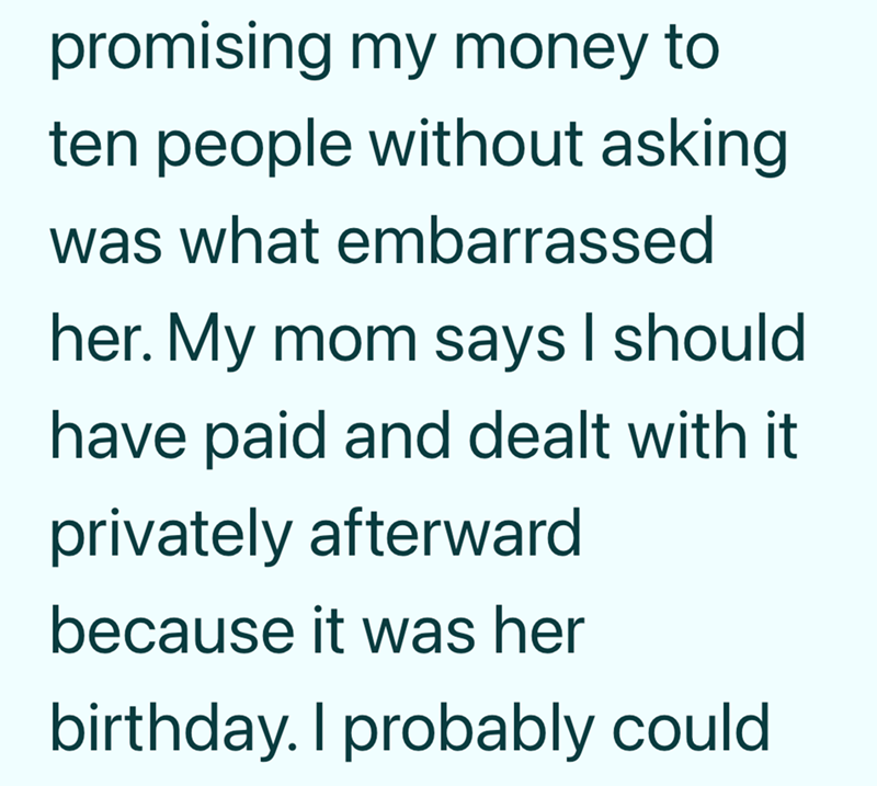 promising my money to ten people without asking was what embarrassed her. My mom says I should have paid and dealt with it. privately afterward because it was her birthday. I probably could