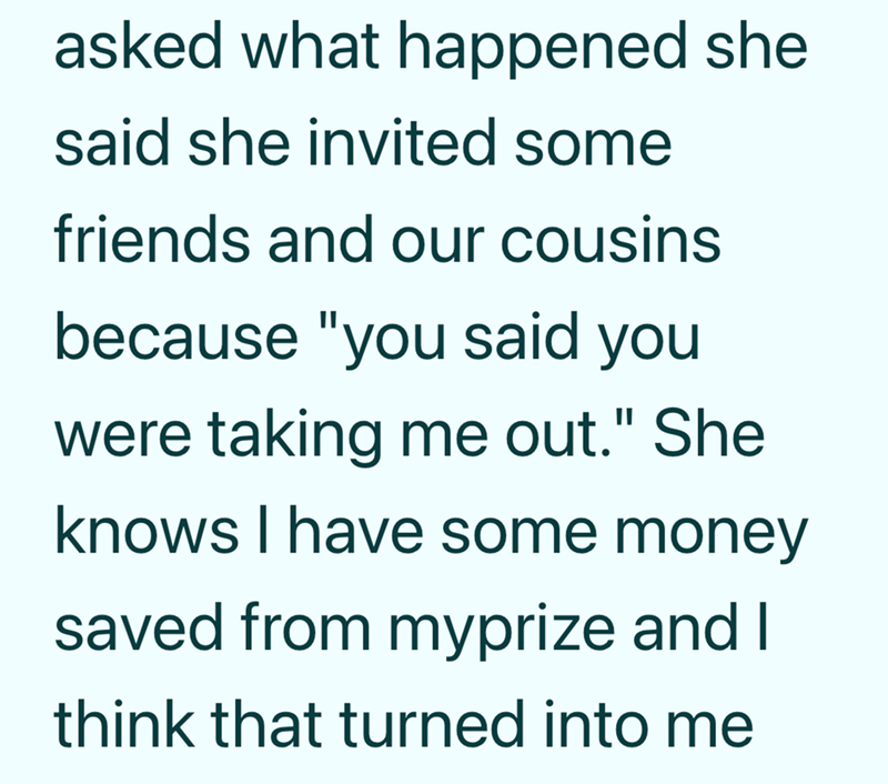 asked what happened she said she invited some friends and our cousins because "you said you were taking me out." She knows I have some money saved from myprize and I think that turned into me