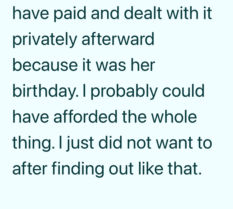 have paid and dealt with it privately afterward because it was her birthday. I probably could have afforded the whole thing. I just did not want to after finding out like that.
