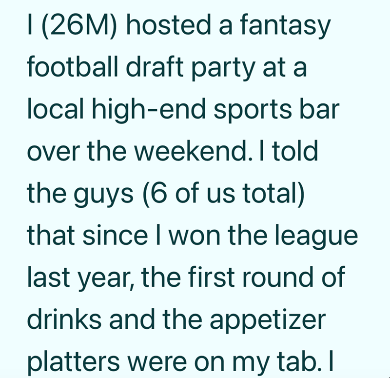 I (26M) hosted a fantasy football draft party at a local high-end sports bar over the weekend. I told the guys (6 of us total) that since I won the league last year, the first round of drinks and the appetizer platters were on my tab. I