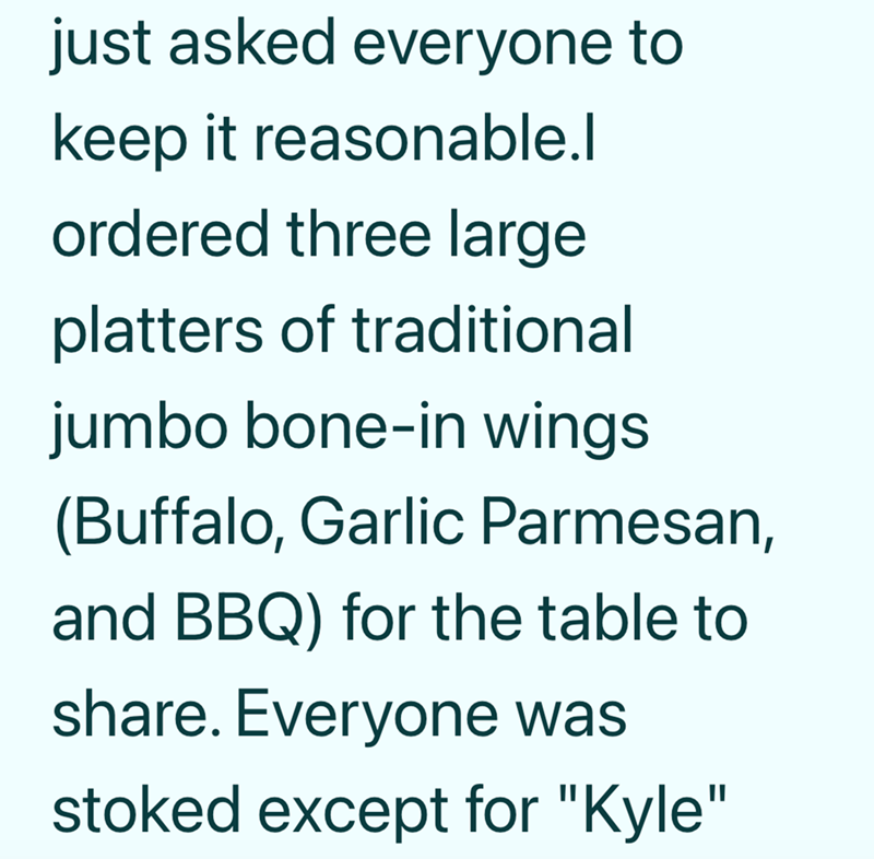 just asked everyone to keep it reasonable.l ordered three large platters of traditional jumbo bone-in wings (Buffalo, Garlic Parmesan, and BBQ) for the table to share. Everyone was stoked except for "Kyle"