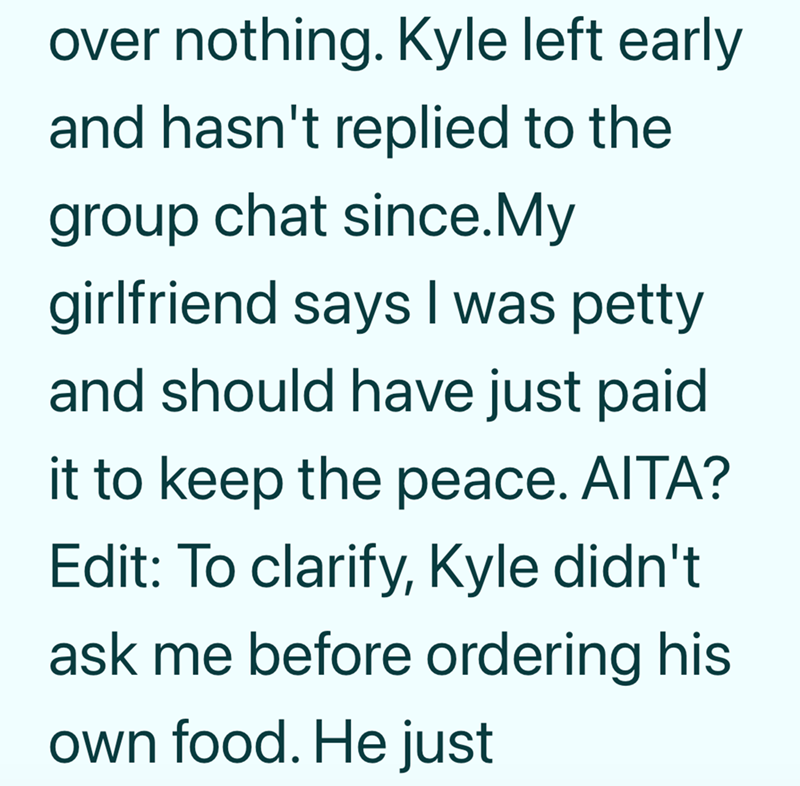 over nothing. Kyle left early and hasn't replied to the group chat since. My girlfriend says I was petty and should have just paid it to keep the peace. AITA? Edit: To clarify, Kyle didn't ask me before ordering his own food. He just