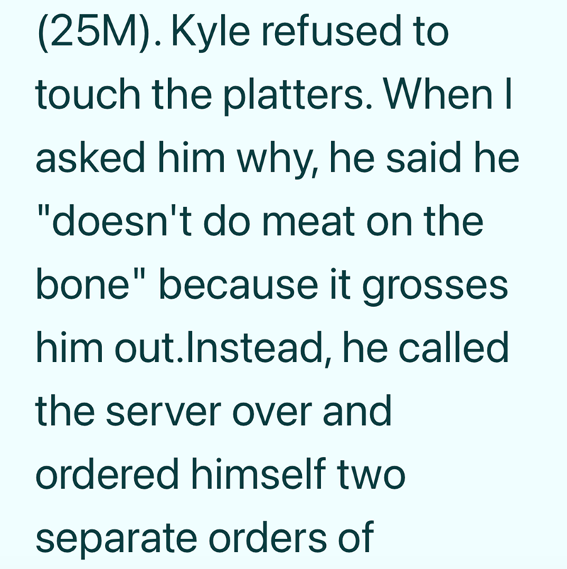 (25M). Kyle refused to touch the platters. When I asked him why, he said he "doesn't do meat on the bone" because it grosses him out. Instead, he called the server over and ordered himself two separate orders of